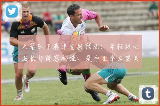 火箭队下赛季首发预测：年轻核心成长与阵容补强，是冲击季后赛关键