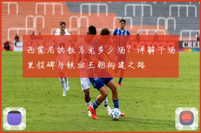 西蒙尼执教马竞多少场？详解千场里程碑与铁血王朝构建之路