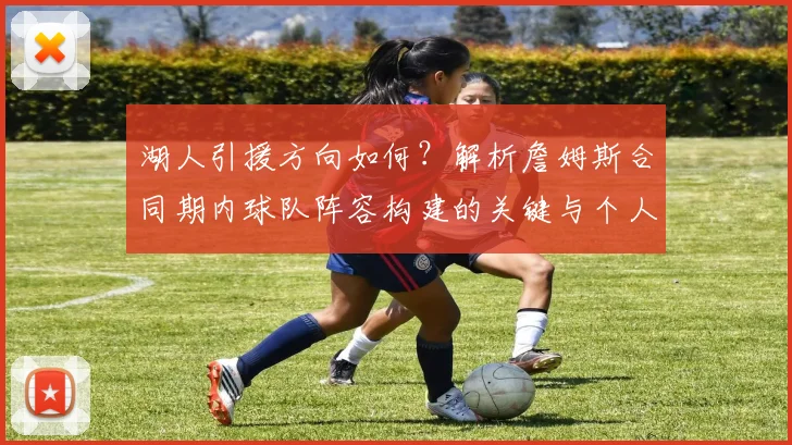 湖人引援方向如何？解析詹姆斯合同期内球队阵容构建的关键与个人目标实现路径