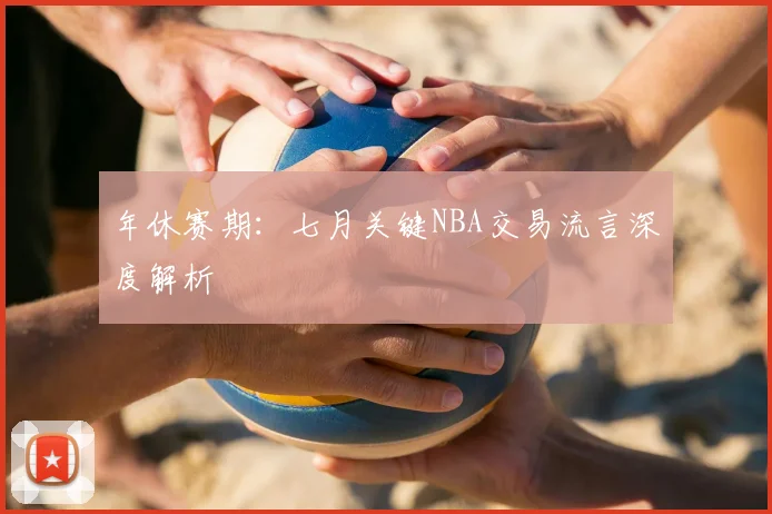 年休赛期：七月关键NBA交易流言深度解析