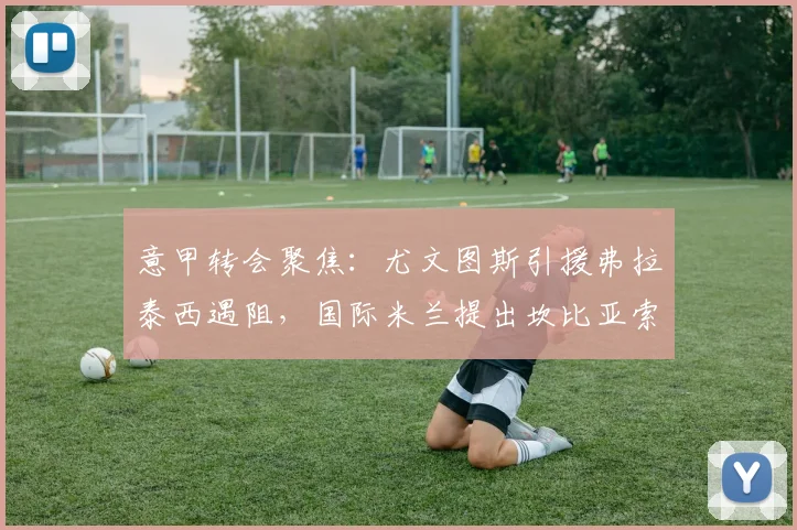 意甲转会聚焦:尤文图斯引援弗拉泰西遇阻,国际米兰提出坎比亚索互换交易可行性分析