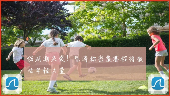 伤病潮来袭！陈涛称密集赛程将激活年轻力量