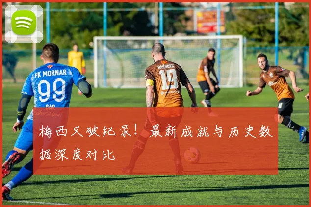 梅西又破纪录！最新成就与历史数据深度对比