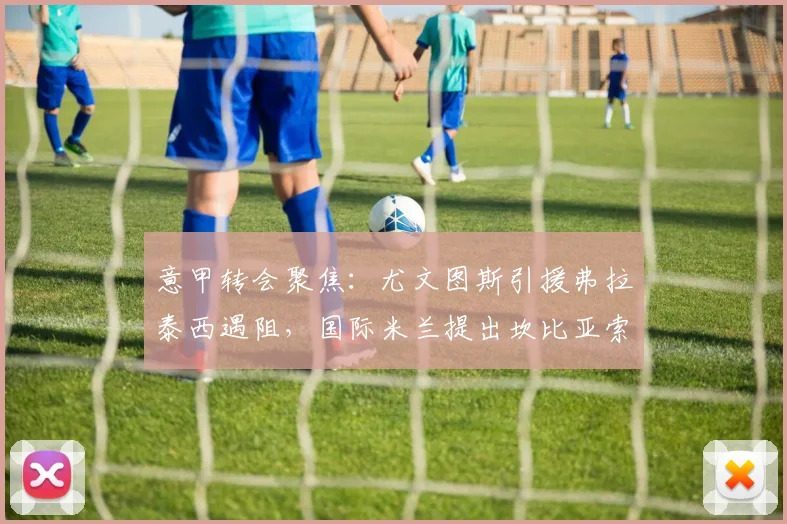意甲转会聚焦：尤文图斯引援弗拉泰西遇阻，国际米兰提出坎比亚索互换交易可行性分析