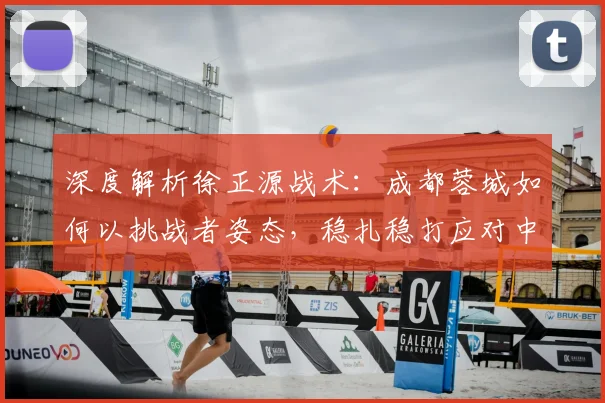 深度解析徐正源战术：成都蓉城如何以挑战者姿态，稳扎稳打应对中超每一战