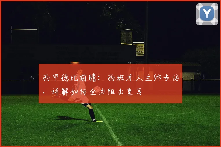 西甲德比前瞻：西班牙人主帅专访，详解如何全力阻击皇马