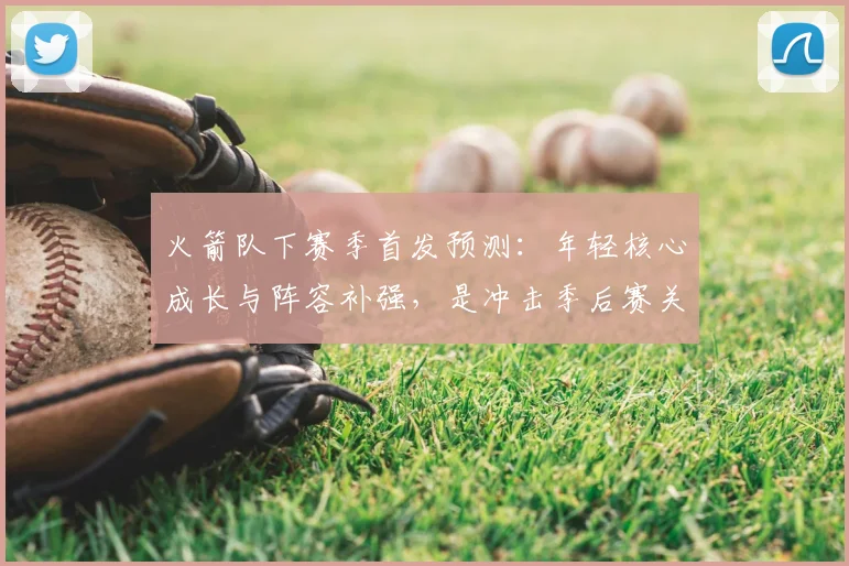火箭队下赛季首发预测:年轻核心成长与阵容补强,是冲击季后赛关键